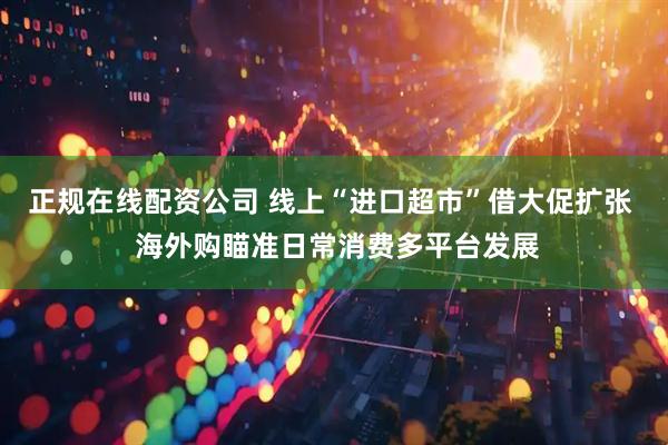 正规在线配资公司 线上“进口超市”借大促扩张  海外购瞄准日常消费多平台发展