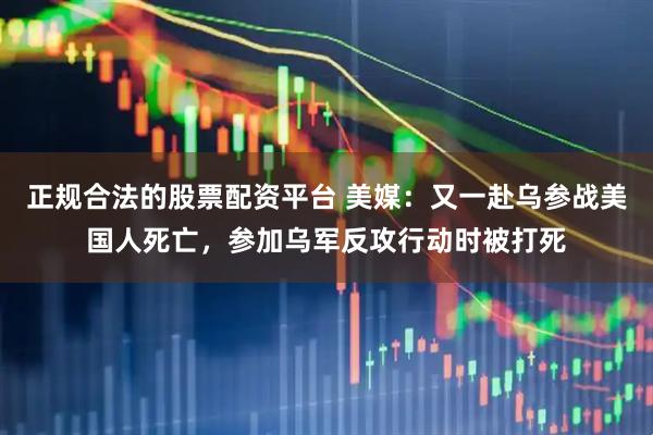 正规合法的股票配资平台 美媒：又一赴乌参战美国人死亡，参加乌军反攻行动时被打死