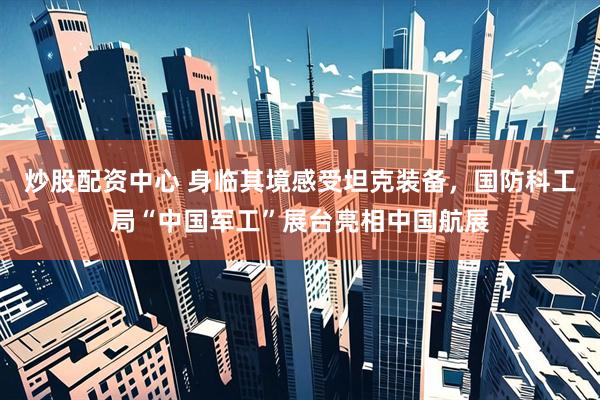 炒股配资中心 身临其境感受坦克装备，国防科工局“中国军工”展台亮相中国航展