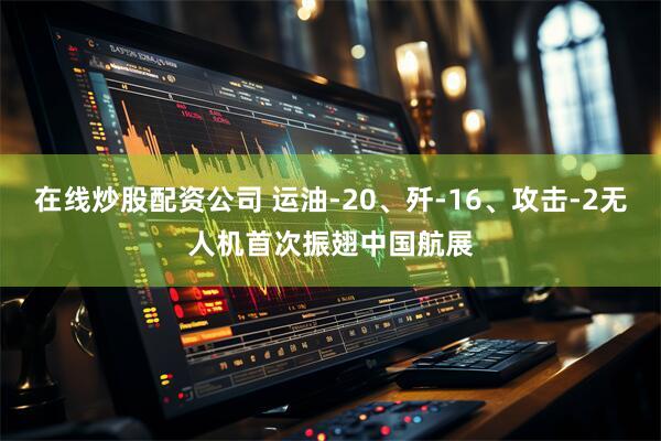在线炒股配资公司 运油-20、歼-16、攻击-2无人机首次振翅中国航展