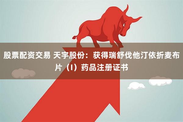 股票配资交易 天宇股份：获得瑞舒伐他汀依折麦布片（I）药品注册证书