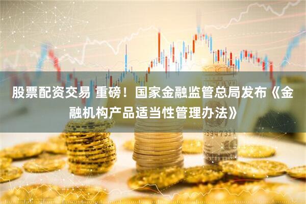 股票配资交易 重磅！国家金融监管总局发布《金融机构产品适当性管理办法》