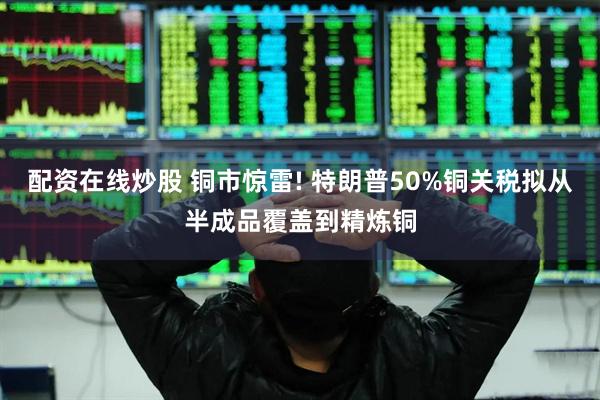 配资在线炒股 铜市惊雷! 特朗普50%铜关税拟从半成品覆盖到精炼铜