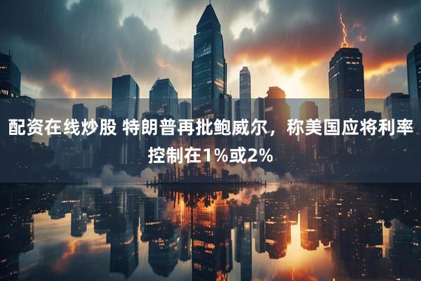 配资在线炒股 特朗普再批鲍威尔，称美国应将利率控制在1%或2%