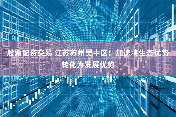 股票配资交易 江苏苏州吴中区：加速将生态优势转化为发展优势