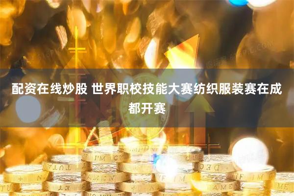 配资在线炒股 世界职校技能大赛纺织服装赛在成都开赛