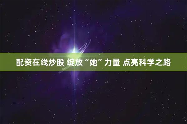 配资在线炒股 绽放“她”力量 点亮科学之路