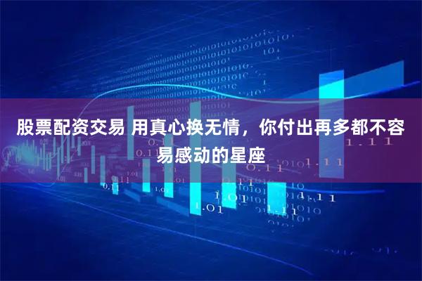 股票配资交易 用真心换无情，你付出再多都不容易感动的星座
