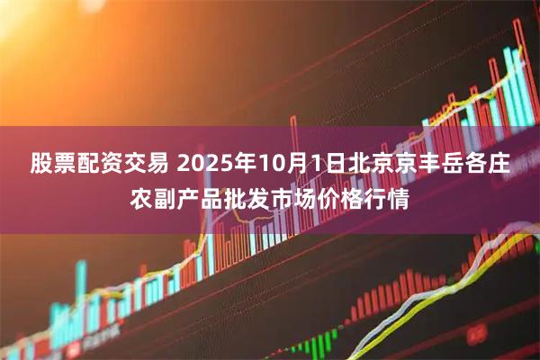 股票配资交易 2025年10月1日北京京丰岳各庄农副产品批发市场价格行情