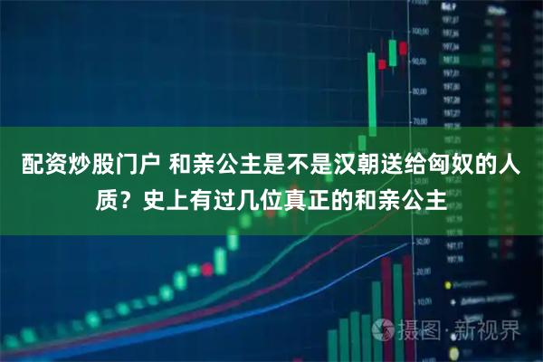 配资炒股门户 和亲公主是不是汉朝送给匈奴的人质？史上有过几位真正的和亲公主