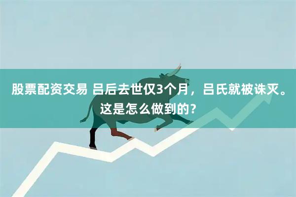 股票配资交易 吕后去世仅3个月，吕氏就被诛灭。这是怎么做到的？