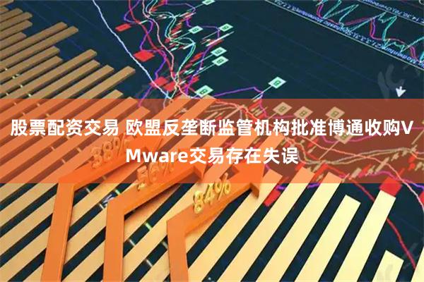 股票配资交易 欧盟反垄断监管机构批准博通收购VMware交易存在失误