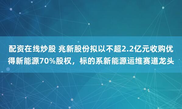 配资在线炒股 兆新股份拟以不超2.2亿元收购优得新能源70%股权，标的系新能源运维赛道龙头