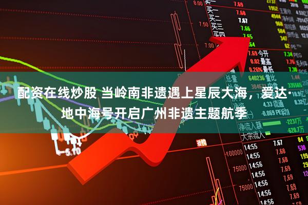 配资在线炒股 当岭南非遗遇上星辰大海，爱达·地中海号开启广州非遗主题航季