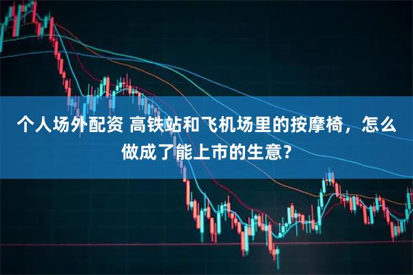 个人场外配资 高铁站和飞机场里的按摩椅，怎么做成了能上市的生意？