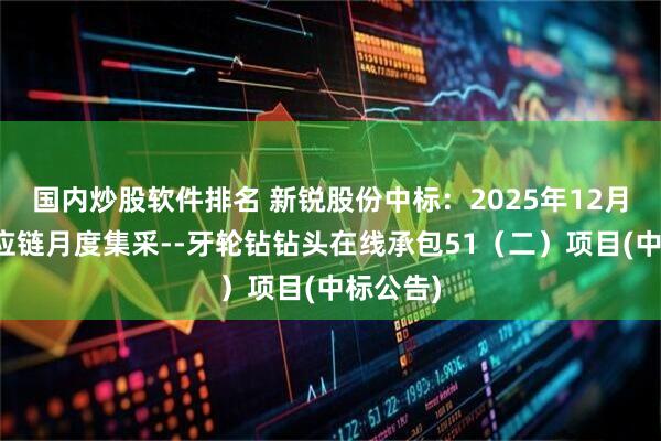 国内炒股软件排名 新锐股份中标：2025年12月河钢供应链月度集采--牙轮钻钻头在线承包51（二）项目(中标公告)