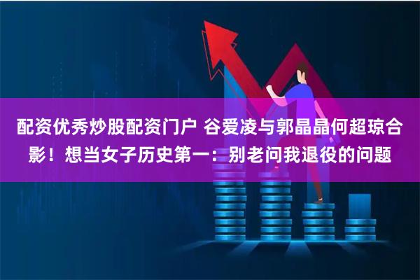 配资优秀炒股配资门户 谷爱凌与郭晶晶何超琼合影！想当女子历史第一：别老问我退役的问题