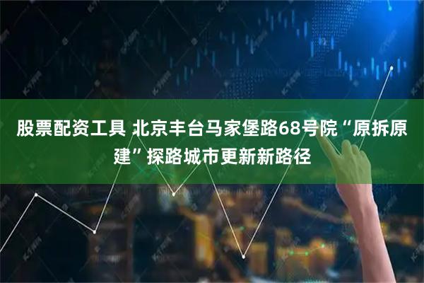 股票配资工具 北京丰台马家堡路68号院“原拆原建”探路城市更新新路径