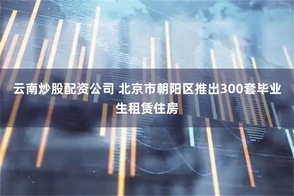 云南炒股配资公司 北京市朝阳区推出300套毕业生租赁住房