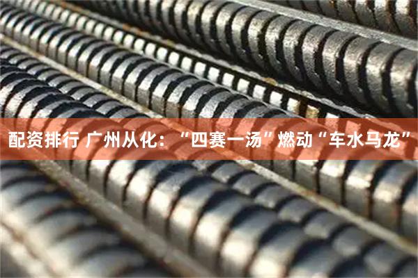 配资排行 广州从化：“四赛一汤”燃动“车水马龙”