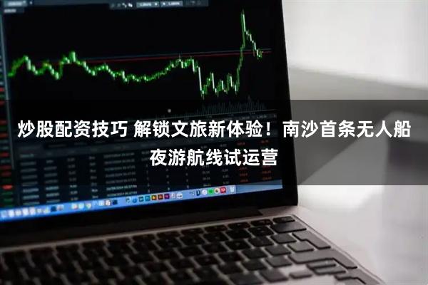炒股配资技巧 解锁文旅新体验！南沙首条无人船夜游航线试运营