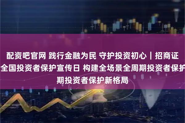 配资吧官网 践行金融为民 守护投资初心｜招商证券5·15全国投资者保护宣传日 构建全场景全周期投资者保护新格局